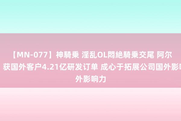 【MN-077】神騎乗 淫乱OL悶絶騎乗交尾 阿尔特：获国外客户4.21亿研发订单 成心于拓展公司国外影响力