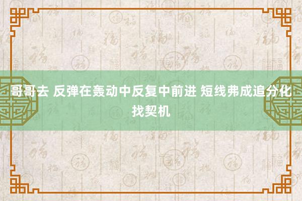 哥哥去 反弹在轰动中反复中前进 短线弗成追分化找契机