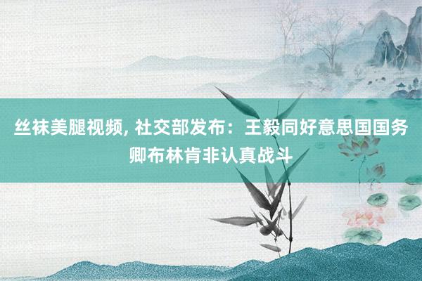 丝袜美腿视频, 社交部发布：王毅同好意思国国务卿布林肯非认真战斗