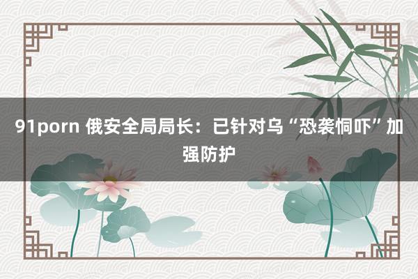 91porn 俄安全局局长：已针对乌“恐袭恫吓”加强防护