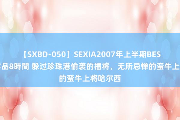 【SXBD-050】SEXIA2007年上半期BEST 全35作品8時間 躲过珍珠港偷袭的福将，无所忌惮的蛮牛上将哈尔西