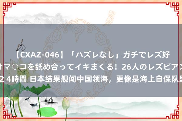 【CXAZ-046】「ハズレなし」ガチでレズ好きなお姉さんたちがオマ○コを舐め合ってイキまくる！26人のレズビアン 2 4時間 日本结果舰闯中国领海，更像是海上自保队里面的独走，没脸又狼狈