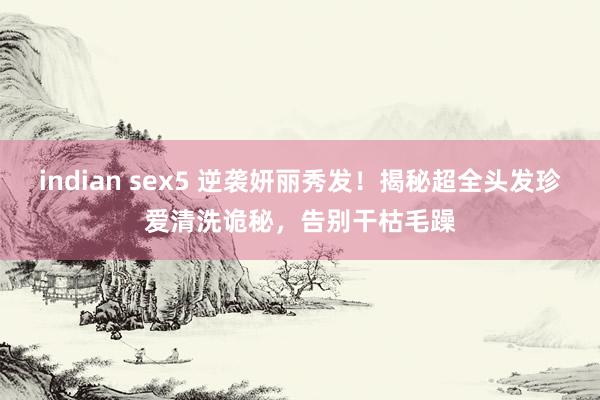 indian sex5 逆袭妍丽秀发！揭秘超全头发珍爱清洗诡秘，告别干枯毛躁