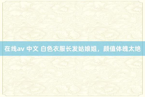 在线av 中文 白色衣服长发姑娘姐，颜值体魄太绝