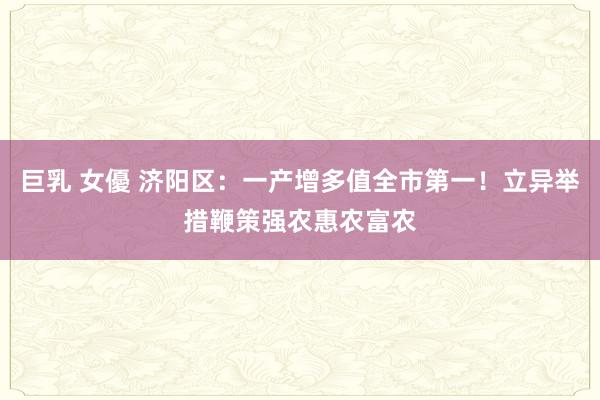 巨乳 女優 济阳区：一产增多值全市第一！立异举措鞭策强农惠农富农