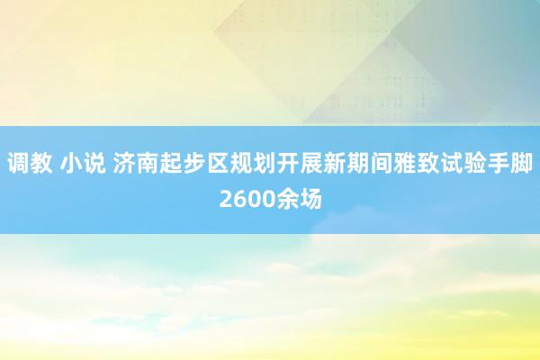 调教 小说 济南起步区规划开展新期间雅致试验手脚2600余场