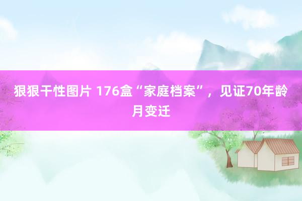 狠狠干性图片 176盒“家庭档案”，见证70年龄月变迁