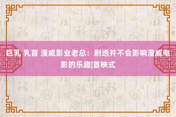 巨乳 乳首 漫威影业老总：剧透并不会影响漫威电影的乐趣|首映式