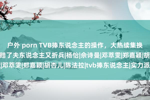 户外 porn TVB捧东说念主的操作，大热续集换女主，借女一捧女二，赔了夫东说念主又折兵|杨怡|佘诗曼|邓萃雯|郑嘉颖|胡杏儿|陈法拉|tvb捧东说念主|实力派演员