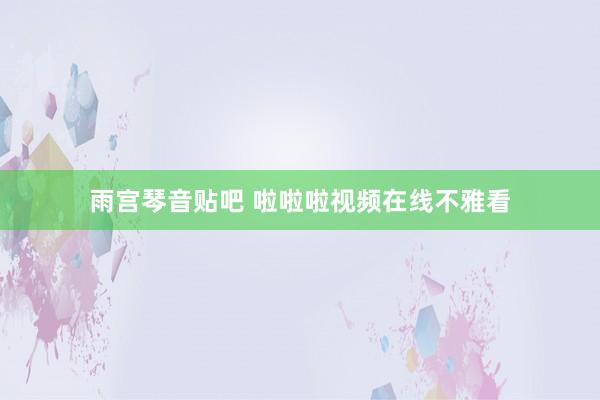 雨宫琴音贴吧 啦啦啦视频在线不雅看