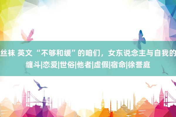 丝袜 英文 “不够和缓”的咱们，女东说念主与自我的缠斗|恋爱|世俗|他者|虚假|宿命|徐誉庭