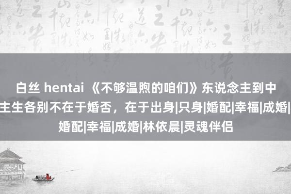 白丝 hentai 《不够温煦的咱们》东说念主到中年的她们东说念主生各别不在于婚否，在于出身|只身|婚配|幸福|成婚|林依晨|灵魂伴侣