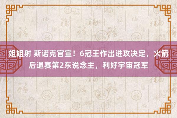 姐姐射 斯诺克官宣！6冠王作出进攻决定，火箭后退赛第2东说念主，利好宇宙冠军