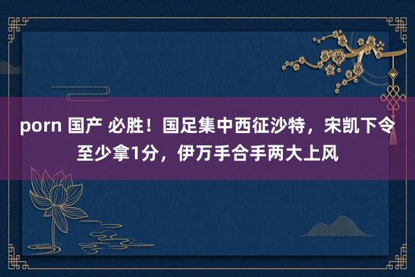 porn 国产 必胜！国足集中西征沙特，宋凯下令至少拿1分，伊万手合手两大上风