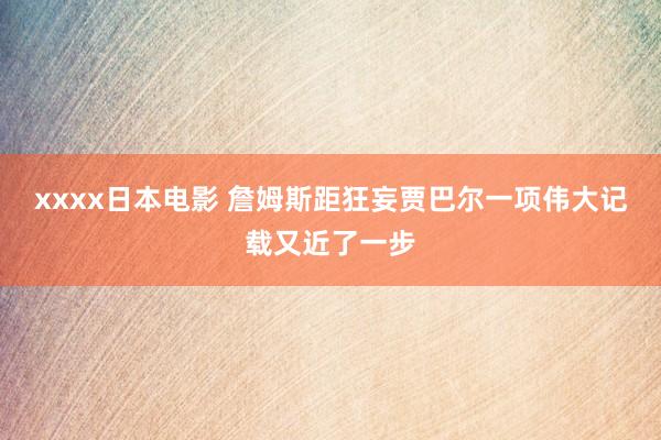 xxxx日本电影 詹姆斯距狂妄贾巴尔一项伟大记载又近了一步