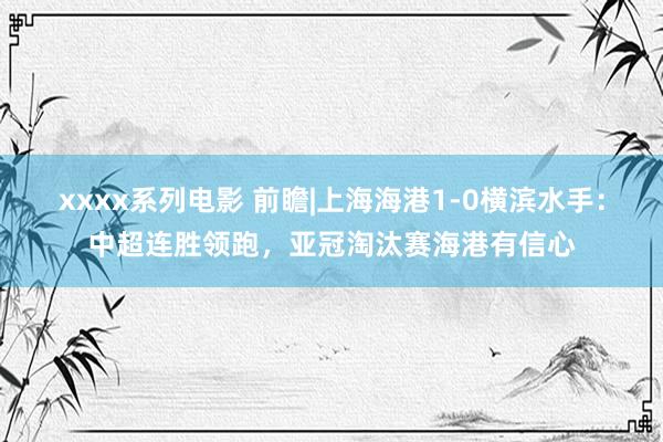 xxxx系列电影 前瞻|上海海港1-0横滨水手：中超连胜领跑，亚冠淘汰赛海港有信心