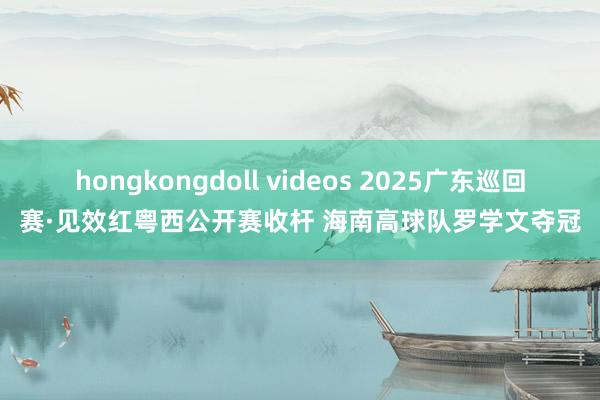hongkongdoll videos 2025广东巡回赛·见效红粤西公开赛收杆 海南高球队罗学文夺冠