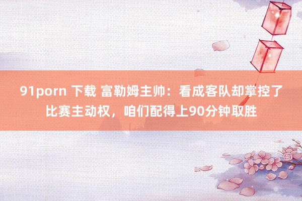 91porn 下载 富勒姆主帅：看成客队却掌控了比赛主动权，咱们配得上90分钟取胜