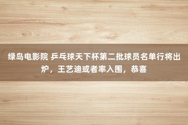 绿岛电影院 乒乓球天下杯第二批球员名单行将出炉，王艺迪或者率入围，恭喜