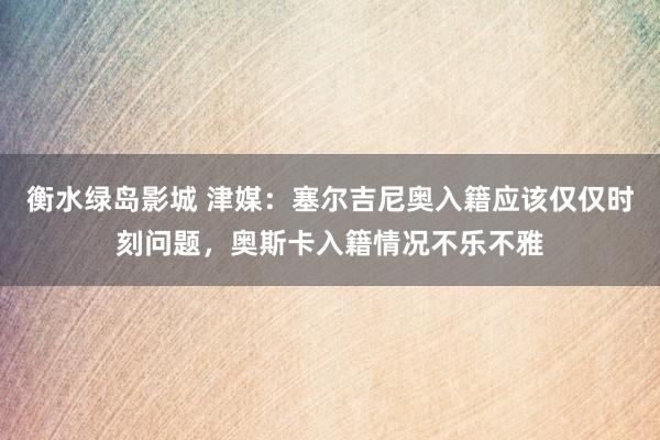 衡水绿岛影城 津媒：塞尔吉尼奥入籍应该仅仅时刻问题，奥斯卡入籍情况不乐不雅