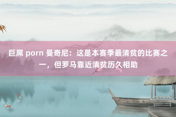 巨屌 porn 曼奇尼：这是本赛季最清贫的比赛之一，但罗马靠近清贫历久相助