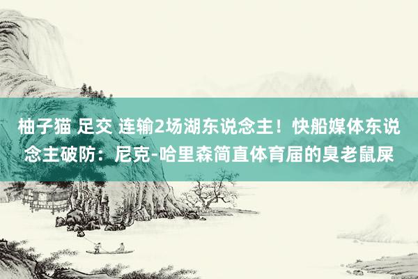 柚子猫 足交 连输2场湖东说念主！快船媒体东说念主破防：尼克-哈里森简直体育届的臭老鼠屎