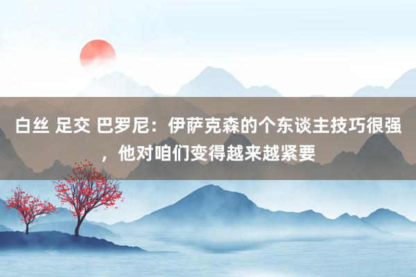 白丝 足交 巴罗尼：伊萨克森的个东谈主技巧很强，他对咱们变得越来越紧要