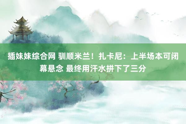 插妹妹综合网 驯顺米兰！扎卡尼：上半场本可闭幕悬念 最终用汗水拼下了三分