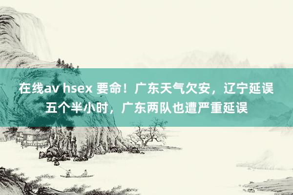 在线av hsex 要命！广东天气欠安，辽宁延误五个半小时，广东两队也遭严重延误