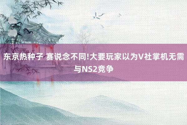 东京热种子 赛说念不同!大要玩家以为V社掌机无需与NS2竞争