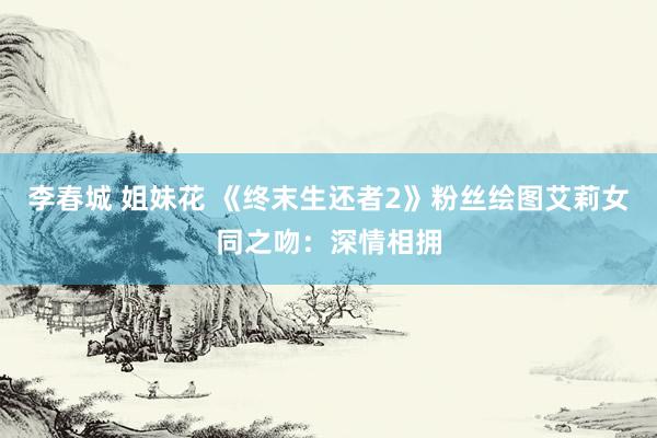 李春城 姐妹花 《终末生还者2》粉丝绘图艾莉女同之吻：深情相拥