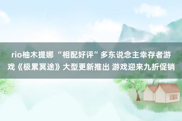 rio柚木提娜 “相配好评”多东说念主幸存者游戏《极累冥途》大型更新推出 游戏迎来九折促销