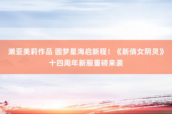 濑亚美莉作品 圆梦星海启新程！《新倩女阴灵》十四周年新服重磅来袭