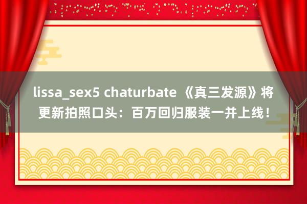 lissa_sex5 chaturbate 《真三发源》将更新拍照口头：百万回归服装一并上线！