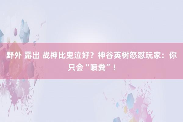 野外 露出 战神比鬼泣好？神谷英树怒怼玩家：你只会“喷粪”！