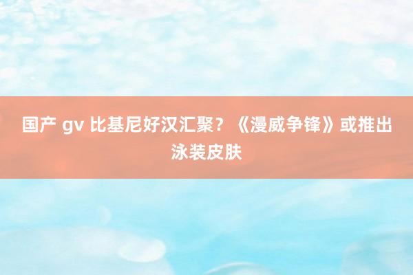 国产 gv 比基尼好汉汇聚？《漫威争锋》或推出泳装皮肤