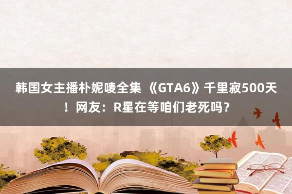 韩国女主播朴妮唛全集 《GTA6》千里寂500天！网友：R星在等咱们老死吗？