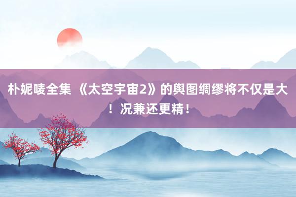朴妮唛全集 《太空宇宙2》的舆图绸缪将不仅是大！况兼还更精！
