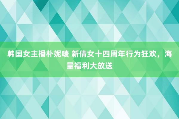 韩国女主播朴妮唛 新倩女十四周年行为狂欢，海量福利大放送