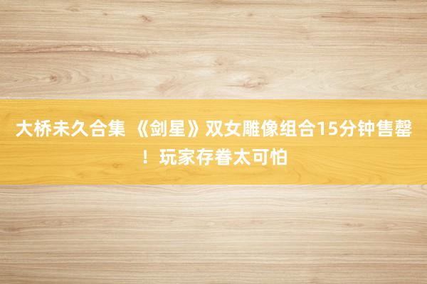 大桥未久合集 《剑星》双女雕像组合15分钟售罄！玩家存眷太可怕