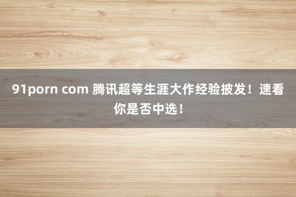 91porn com 腾讯超等生涯大作经验披发！速看你是否中选！