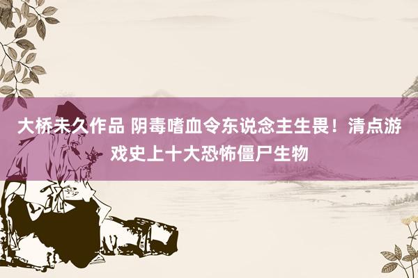 大桥未久作品 阴毒嗜血令东说念主生畏！清点游戏史上十大恐怖僵尸生物