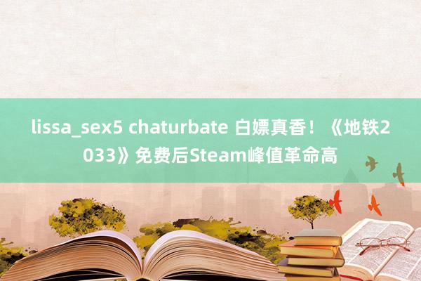 lissa_sex5 chaturbate 白嫖真香！《地铁2033》免费后Steam峰值革命高