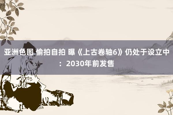 亚洲色图 偷拍自拍 曝《上古卷轴6》仍处于设立中：2030年前发售