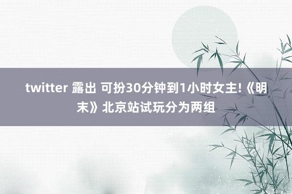 twitter 露出 可扮30分钟到1小时女主!《明末》北京站试玩分为两组