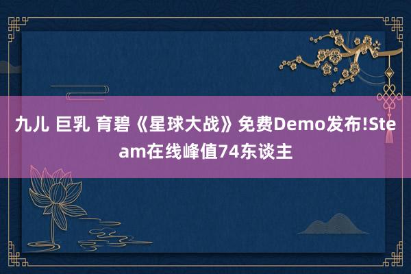 九儿 巨乳 育碧《星球大战》免费Demo发布!Steam在线峰值74东谈主