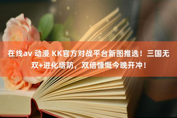 在线av 动漫 KK官方对战平台新图推选！三国无双+进化塔防，双倍慷慨今晚开冲！