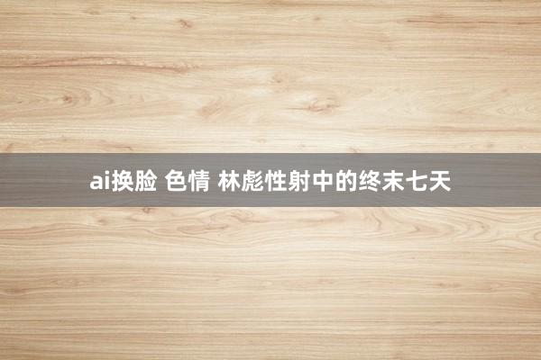 ai换脸 色情 林彪性射中的终末七天