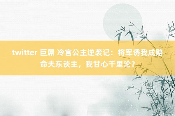 twitter 巨屌 冷宫公主逆袭记：将军诱我成赔命夫东谈主，我甘心千里沦？