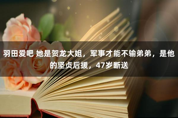 羽田爱吧 她是贺龙大姐，军事才能不输弟弟，是他的坚贞后援，47岁断送
